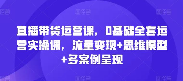 直播带货运营课，0基础全套运营实操课，流量变现+思维模型+多案例呈现-木子聊项目