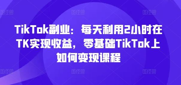TikTok副业:每天利用2小时在TK实现收益,零基础TikTok上如何变现课程-木子聊项目