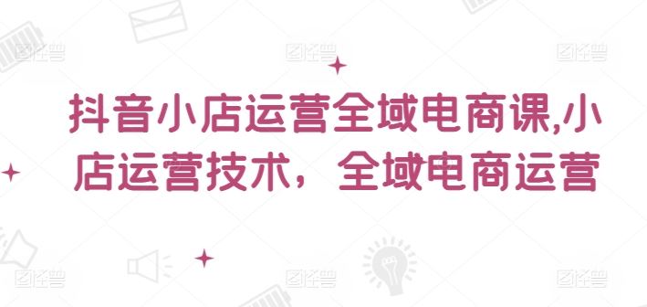 抖音小店运营全域电商课，​小店运营技术，全域电商运营-木子聊项目