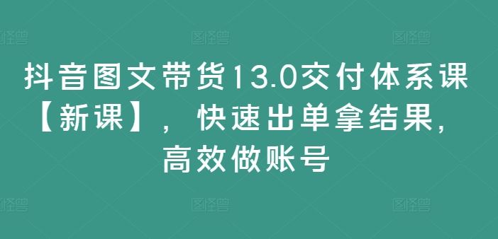 抖音图文带货13.0交付体系课【新课】，快速出单拿结果，高效做账号-木子聊项目