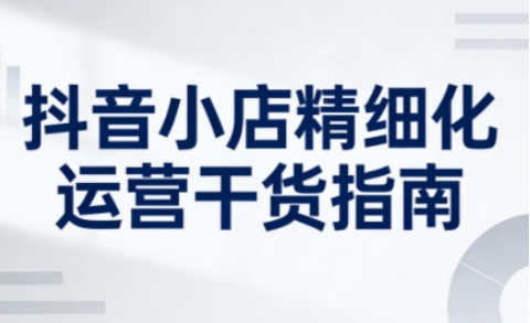 抖音小店精细化运营干货指南新版，助力商家系统提升店铺运营能力(更新26年3月)-木子聊项目