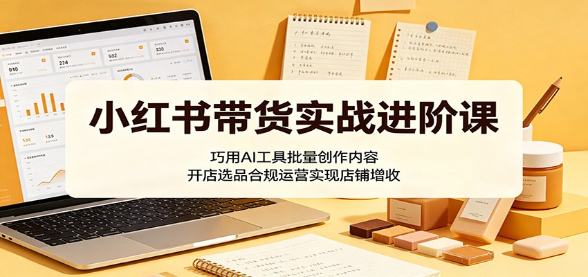 小红书带货实战进阶课：巧用AI工具批量创作内容，开店选品合规运营实现店铺增收-木子聊项目
