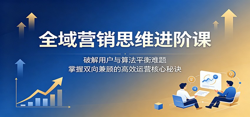 全域营销思维进阶课:破解用户与算法平衡难题,掌握双向兼顾的高效运营核心秘诀-木子聊项目
