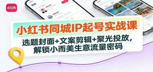 小红书同城IP起号实战课:选题封面+文案剪辑+聚光投放,解锁小而美生意流量密码-木子聊项目