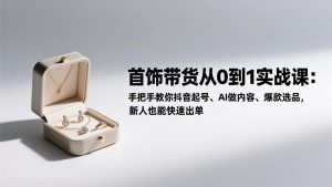 首饰带货从0到1实战课:手把手教你抖音起号、AI做内容、爆款选品,新人也能快速出单-木子聊项目
