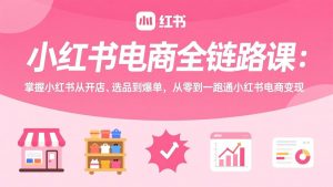 小红书电商全链路课:掌握小红书从开店、选品到爆单,从零到一跑通小红书电商变现-木子聊项目