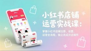 小红书店铺运营实战课:掌握小红书店铺注册、设置、运营全流程,独立完成开店操作-木子聊项目