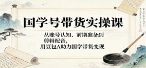 国学号带货实操课:从账号认知、前期准备到剪辑配音,用豆包AI助力国学带货变现-木子聊项目