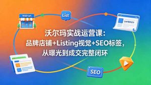 沃尔玛实战运营课：品牌店铺+Listing视觉+SEO标签，从曝光到成交完整闭环-木子聊项目