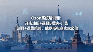 Ozon系统培训课：开店注册+选品5模块+广告测品+退货策略，俄罗斯电商卖家必修-木子聊项目